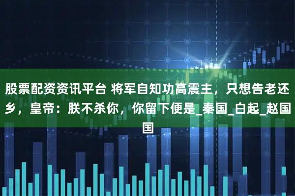 股票配资资讯平台 将军自知功高震主，只想告老还乡，皇帝：朕不杀你，你留下便是_秦国_白起_赵国