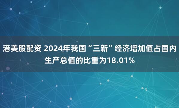 港美股配资 2024年我国“三新”经济增加值占国内生产总值的比重为18.01%