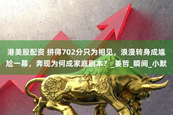 港美股配资 拼得702分只为相见，浪漫转身成尴尬一幕，奔现为何成家庭剧本？_姜哲_瞬间_小默