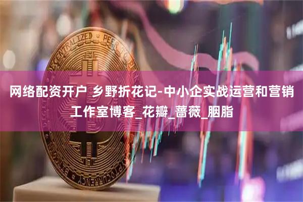 网络配资开户 乡野折花记-中小企实战运营和营销工作室博客_花瓣_蔷薇_胭脂