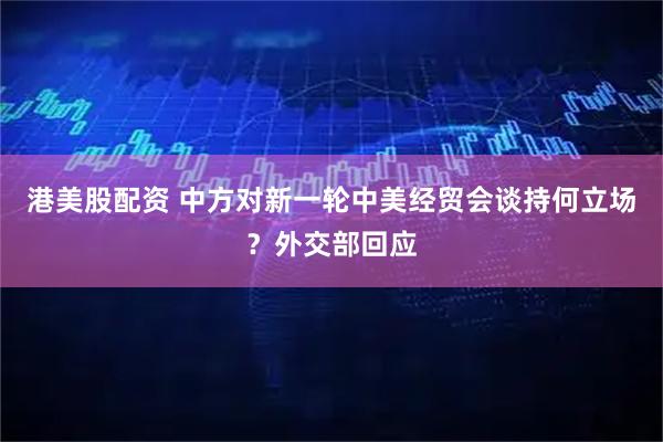 港美股配资 中方对新一轮中美经贸会谈持何立场？外交部回应