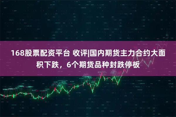 168股票配资平台 收评|国内期货主力合约大面积下跌，6个期货品种封跌停板
