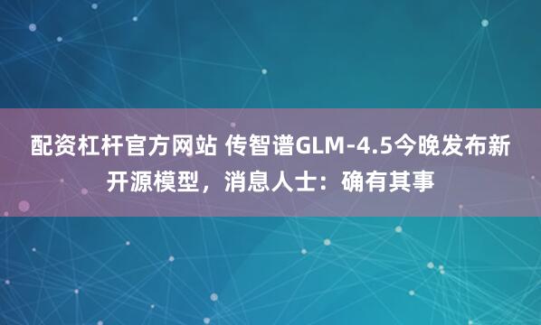配资杠杆官方网站 传智谱GLM-4.5今晚发布新开源模型，消息人士：确有其事