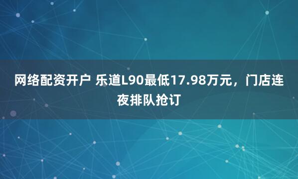网络配资开户 乐道L90最低17.98万元，门店连夜排队抢订