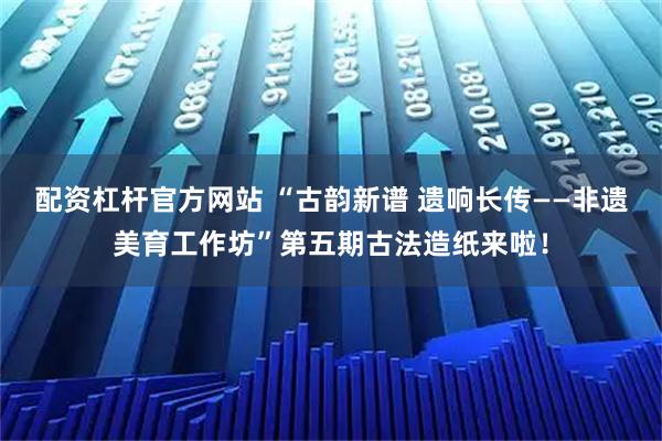 配资杠杆官方网站 “古韵新谱 遗响长传——非遗美育工作坊”第五期古法造纸来啦！