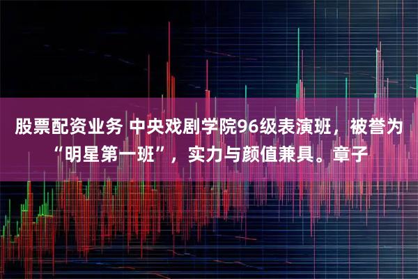股票配资业务 中央戏剧学院96级表演班，被誉为“明星第一班”，实力与颜值兼具。章子