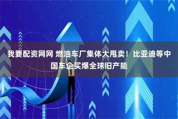 我要配资网网 燃油车厂集体大甩卖！比亚迪等中国车企买爆全球旧产能