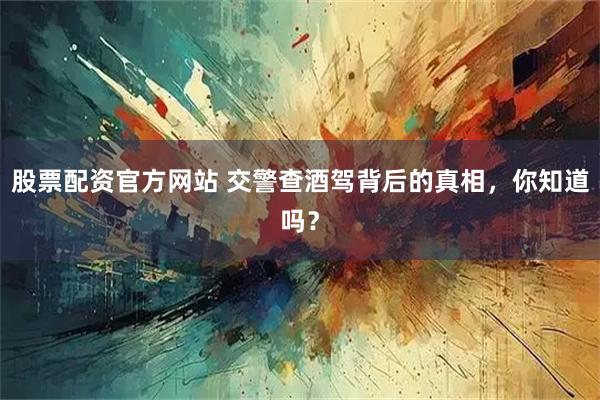 股票配资官方网站 交警查酒驾背后的真相，你知道吗？