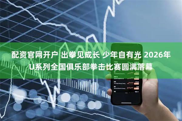 配资官网开户 出拳见成长 少年自有光 2026年U系列全国俱乐部拳击比赛圆满落幕